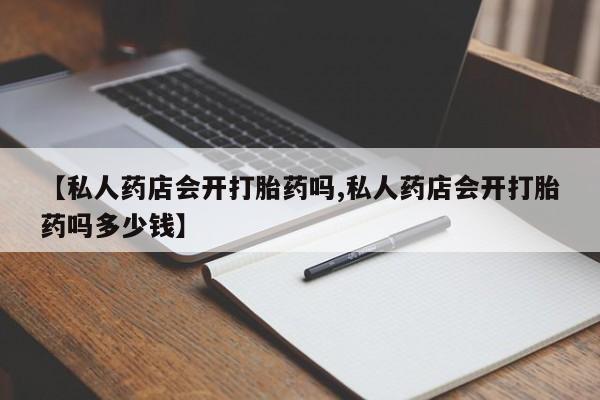 正品打胎药在线购买微信【私人药店会开打胎药吗,私人药店会开打胎药吗多少钱】