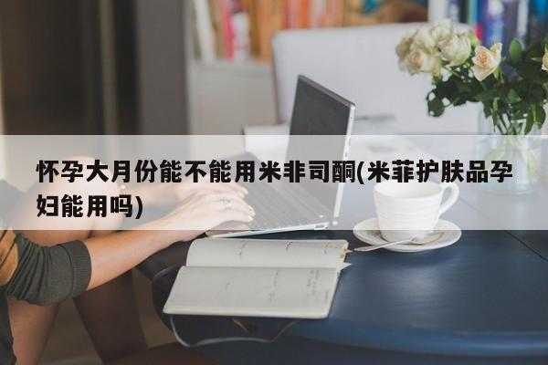 正品打胎药在线购买微信怀孕大月份能不能用米非司酮(米菲护肤品孕妇能用吗)