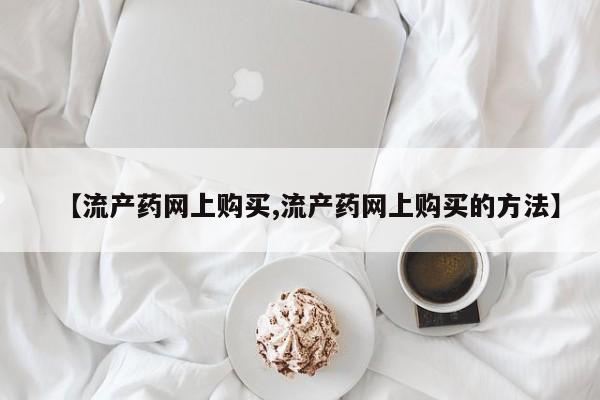 正品打胎药在线购买微信【流产药网上购买,流产药网上购买的方法】
